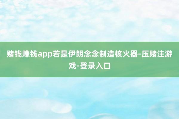 赌钱赚钱app若是伊朗念念制造核火器-压赌注游戏-登录入口
